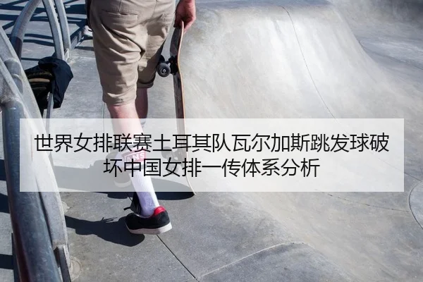 世界女排联赛土耳其队瓦尔加斯跳发球破坏中国女排一传体系分析